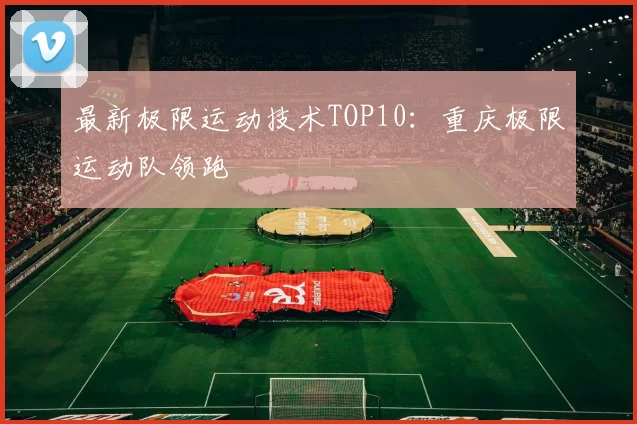 最新极限运动技术TOP10：重庆极限运动队领跑